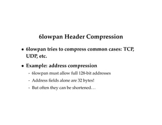 6lowpan Header Compression 
 6lowpan tries to compress common cases: TCP, 
UDP, etc. 
 Example: address compression 
- 6lowpan must allow full 128-bit addresses 
- Address fields alone are 32 bytes! 
- But often they can be shortened. . . 
 