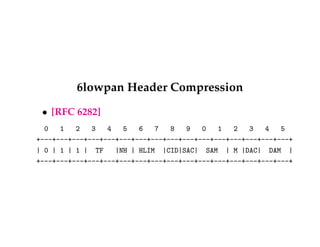 6lowpan Header Compression 
 [RFC 6282] 
0 1 2 3 4 5 6 7 8 9 0 1 2 3 4 5 
+---+---+---+---+---+---+---+---+---+---+---+---+---+---+---+---+ 
| 0 | 1 | 1 | TF |NH | HLIM |CID|SAC| SAM | M |DAC| DAM | 
+---+---+---+---+---+---+---+---+---+---+---+---+---+---+---+---+ 
 