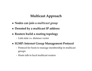 Multicast Approach 
 Nodes can join a multicast group 
 Denoted by a multicast IP address 
 Routers build a routing topology 
- Link state vs. distance vector 
 IGMP: Internet Group Management Protocol 
- Protocol for hosts to manage membership in multicast 
groups 
- Hosts talk to local multicast routers 
 