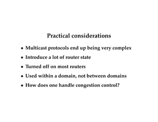 Practical considerations 
 Multicast protocols end up being very complex 
 Introduce a lot of router state 
 Turned off on most routers 
 Used within a domain, not between domains 
 How does one handle congestion control? 

