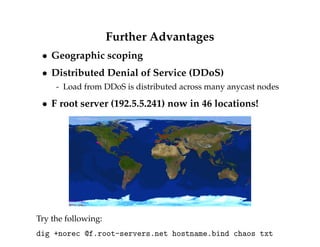Further Advantages 
 Geographic scoping 
 Distributed Denial of Service (DDoS) 
- Load from DDoS is distributed across many anycast nodes 
 F root server (192.5.5.241) now in 46 locations! 
Try the following: 
dig +norec @f.root-servers.net hostname.bind chaos txt 
 