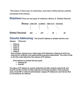 This means, if there were no restrictions, more than 4 billion devices could be
connected to the Internet.
Notations:There are two types of notations:1.Binary & 2.Dotted Decimal
Binary: 11001100 11100011 00011110 01010101
Dotted Decimal: 204 . 227 . 30 . 85
Classful Addressing: The 32 bit IP address is divided into five sub-
classes. These are:
 Class A
 Class B
 Class C
 Class D
 Class E
Each of these classes has a valid range of IP addresses. Classes D and E are
reserved for multicast and experimental purposes respectively. The order of bits
in the first octet determine the classes of IP address.
IPv4 address is divided into two parts:
 Network ID
 Host ID
The class of IP address is used to determine the bits used for network ID and
host ID and the number of total networks and hosts possible in that particular
class. Each ISP or network administrator assigns IP address to each device that
is connected to its network.
 