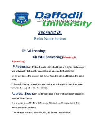 Submited By
Rinku Nahar Hossan
IP Addressing
Classful Addressing (Subnetting &
Supernetting)
IP Address: An IPv4 address is a 32-bit address or 4-bytes that uniquely
and universally defines the connection of a device to the internet.
1.Two devices in the Internet can never have the same address at the same
time.
2. An address may be assigned to a device for a time period and then taken
away and assigned to another device.
Address Space:IPV4 address space is the total number of addresses
used by the protocol.
If a protocol uses N bits to define an address,the address space is 2^n .
IPv4 uses 32-bit address.
The address space=2^32=4,294,967,296 ( more than 4 billion)
 