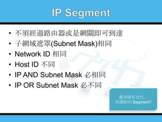 •
•
•
•
•
•

不須經過路由器或是網關即可到達
子網域遮罩(Subnet Mask)相同
Network ID 相同
Host ID 不同
IP AND Subnet Mask 必相同
IP OR Subnet Mask 必不同
藍老師有交代…
何謂相同 Segment?

 