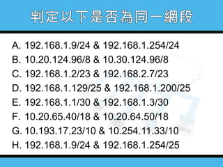 A. 192.168.1.9/24 & 192.168.1.254/24
B. 10.20.124.96/8 & 10.30.124.96/8
C. 192.168.1.2/23 & 192.168.2.7/23
D. 192.168.1.129/25 & 192.168.1.200/25
E. 192.168.1.1/30 & 192.168.1.3/30
F. 10.20.65.40/18 & 10.20.64.50/18
G. 10.193.17.23/10 & 10.254.11.33/10
H. 192.168.1.9/24 & 192.168.1.254/25

 