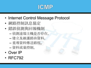 • Internet Control Message Protocol
• 網路控制訊息協定
• 錯誤偵測與回報機制
– 偵測遠端主機是否存在。
– 建立及維護路由資料。
– 重導資料傳送路徑。
– 資料流量控制。

• Over IP
• RFC792

 