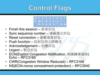 N C E U A P R S F
S W C R C S S Y I
R E G K H T N N

•
•
•
•
•
•
•

Finish this session – 結束封包
Sync sequence number – 連線建立封包
Reset connection – 連線重置封包
Push function – 此封包須立即傳送
Acknowledgement – 回應封包
Urgent – 緊急封包
ECN(Explicit Congestion Notification, 明確擁塞通知)
Echo – RFC3168
• CWR(Congestion Window Reduced) – RFC3168
• NS(ECN-nonce concealment protection) – RFC3540

 