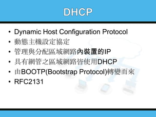 •
•
•
•
•
•

Dynamic Host Configuration Protocol
動態主機設定協定
管理與分配區域網路內裝置的IP
具有網管之區域網路皆使用DHCP
由BOOTP(Bootstrap Protocol)轉變而來
RFC2131

 