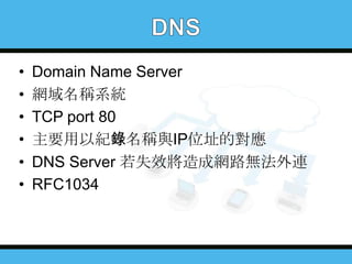 •
•
•
•
•
•

Domain Name Server
網域名稱系統
TCP port 80
主要用以紀錄名稱與IP位址的對應
DNS Server 若失效將造成網路無法外連
RFC1034

 