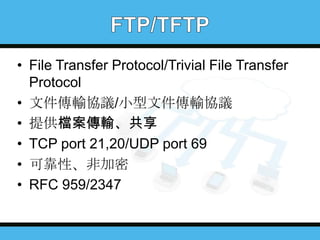 • File Transfer Protocol/Trivial File Transfer
Protocol
• 文件傳輸協議/小型文件傳輸協議
• 提供檔案傳輸、共享
• TCP port 21,20/UDP port 69
• 可靠性、非加密
• RFC 959/2347

 