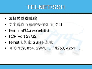 •
•
•
•
•
•

虛擬裝端機連線
文字導向互動式操作介面, CLI
Terminal/Console/BBS
TCP Port 23/22
Telnet未加密/SSH有加密
RFC 139, 854, 2941, … / 4250, 4251, …

 