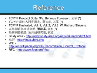 •
•
•
•
•
•
•
•

TCP/IP Protocol Suite, 3/e, Behrouz Forouzan, 全華 (*)
TCP/IP 最佳入門實用書, 蕭文龍, 碁峯 (*)
TCP/IP Illustrated, Vol. 1, Vol. 2, Vol.3 W. Richard Stevens
區域網路與高速網路, 黃能富, 維科(*)
最新網路概論, 施銘威研究室, 旗標
Study area - http://www.study-area.org/network/networkfr1.htm
鳥哥 - http://linux.vbird.org/
Wiki http://en.wikipedia.org/wiki/Transmission_Control_Protocol
• RFC - http://www.faqs.org/rfcs/

 