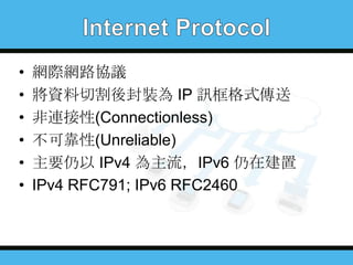 •
•
•
•
•
•

網際網路協議
將資料切割後封裝為 IP 訊框格式傳送
非連接性(Connectionless)
不可靠性(Unreliable)
主要仍以 IPv4 為主流，IPv6 仍在建置
IPv4 RFC791; IPv6 RFC2460

 