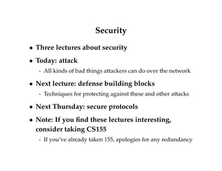 Security 
 Three lectures about security 
 Today: attack 
- All kinds of bad things attackers can do over the network 
 Next lecture: defense building blocks 
- Techniques for protecting against these and other attacks 
 Next Thursday: secure protocols 
 Note: If you find these lectures interesting, 
consider taking CS155 
- If you’ve already taken 155, apologies for any redundancy 
 