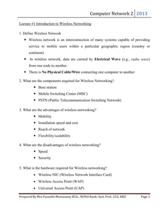 Computer	Network	2		 2013	

Lecture #1 Introduction to Wireless Networking
1. Define Wireless Network

 Wireless network is an interconnection of many systems capable of providing
service to mobile users within a particular geographic region (country or
continent)
 In wireless network, data are carried by Electrical Wave (e.g., radio wave)
from one node to another.
 There is No Physical Cable/Wire connecting one computer to another
2. What are the components required for Wireless Networking?
 Base station
 Mobile Switching Center (MSC)
 PSTN (Public Telecommunication Switching Network)
3. What are the advantages of wireless networking?
 Mobility
 Installation speed and cost
 Reach of network
 Flexibility/scalability
4. What are the disadvantages of wireless networking?
 Speed
 Security
5. What is the hardware required for Wireless networking?
Wireless NIC (Wireless Network Interface Card)
Wireless Access Point (WAP)
Universal Access Point (UAP)

Prepared	By	Mrs.Vasanthi	Muniasamy	M.Sc.,	M.Phil	Rank:	Asst.	Prof.,	CCG,	KKU 	

Page	1	

 