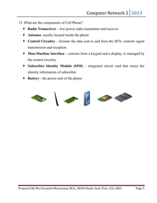 13. What are the components of Cell Phone?

Computer	Network	2	 2013	

 Radio Transceiver – low power radio transmitter and receiver
 Antenna, usually located inside the phone
 Control Circuitry – formats the data sent to and from the BTS; controls signal
transmission and reception
 Man-Machine Interface – consists from a keypad and a display; is managed by
the control circuitry
 Subscriber Identity Module (SIM) – integrated circuit card that stores the
identity information of subscriber
 Battery - the power unit of the phone

Prepared	By	Mrs.Vasanthi	Muniasamy	M.Sc.,	M.Phil	Rank:	Asst.	Prof.,	CCG,	KKU 	

Page	5	

 