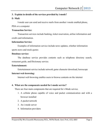 Computer	Network	2	 2013	

3. Explain in details of the services provided by i-mode?
E- Mail:

I-mode user can send and receive mails from another i-mode enabled phone,
PDA or a computer
Transaction Service:
Transaction services include banking, ticket reservation, airline information and
credit card information.
Information Service:
Examples of information service include news updates, whether information
sports news and stock quotes
Database service:
The database service provides contents such as telephone directory search,
restaurant guide, and Dictionary service.
Entertainment:
Entertainment service include network game character download, horoscope
Internet web browsing:
Internet web browsing enables users to browse contents on the internet
4. What are the components needed for i-mode service?
There are four main components that are required for i-Mode service.
1. A cellular phone capable of voice and packet communication and with a
browser installed
2. A packet network
3. An i-mode server
4. Information providers
Prepared	By	Mrs.Vasanthi	Muniasamy	M.Sc.,	M.Phil	Rank:	Asst.	Prof.,	CCG,	KKU 	

Page	2	

 