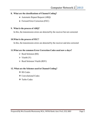 Computer	Network	2	 2013	

8. What are the classifications of Channel Coding?
Automatic Repeat Request (ARQ)
Forward Error Correction (FEC)
9. What is the process of ARQ?

In this, the transmission errors are detected by the receiver but not corrected.
10.What is the process of FEC?
In this, the transmission errors are detected by the receiver and also corrected
11.What are the common Error Correction Codes used now a days?
 Reed Solomon (RS)
 Viterbi (V)
 Reed Solomon Viterbi (RSV)
12. What are the Schemes used in Channel Coding?
 RS Codes
 Convolutional Codes
 Turbo Codes

Prepared	By	Mrs.Vasanthi	Muniasamy	M.Sc.,	M.Phil	Rank:	Asst.	Prof.,	CCG,	KKU 	

Page	2	

 