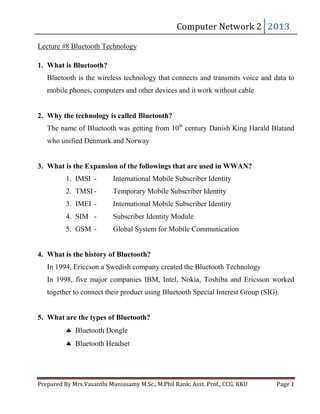 Lecture #8 Bluetooth Technology

Computer	Network	2	 2013	

1. What is Bluetooth?
Bluetooth is the wireless technology that connects and transmits voice and data to
mobile phones, computers and other devices and it work without cable
2. Why the technology is called Bluetooth?
The name of Bluetooth was getting from 10th century Danish King Harald Blatand
who unified Denmark and Norway
3. What is the Expansion of the followings that are used in WWAN?
1. IMSI -

International Mobile Subscriber Identity

2. TMSI -

Temporary Mobile Subscriber Identity

3. IMEI -

International Mobile Subscriber Identity

4. SIM -

Subscriber Identity Module

5. GSM -

Global System for Mobile Communication

4. What is the history of Bluetooth?
In 1994, Ericcson a Swedish company created the Bluetooth Technology
In 1998, five major companies IBM, Intel, Nokia, Toshiba and Ericsson worked
together to connect their product using Bluetooth Special Interest Group (SIG).
5. What are the types of Bluetooth?
Bluetooth Dongle
Bluetooth Headset

Prepared	By	Mrs.Vasanthi	Muniasamy	M.Sc.,	M.Phil	Rank:	Asst.	Prof.,	CCG,	KKU 	

Page	1	

 
