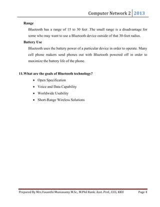 Computer	Network	2	 2013	

Range

Bluetooth has a range of 15 to 30 feet .The small range is a disadvantage for
some who may want to use a Bluetooth device outside of that 30-foot radius.
Battery Use
Bluetooth uses the battery power of a particular device in order to operate. Many
cell phone makers send phones out with Bluetooth powered off in order to
maximize the battery life of the phone.
11.What are the goals of Bluetooth technology?
Open Specification
Voice and Data Capability
Worldwide Usability
Short-Range Wireless Solutions

Prepared	By	Mrs.Vasanthi	Muniasamy	M.Sc.,	M.Phil	Rank:	Asst.	Prof.,	CCG,	KKU 	

Page	4	

 