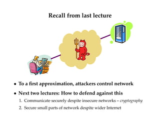 Recall from last lecture 
 To a first approximation, attackers control network 
 Next two lectures: How to defend against this 
1. Communicate securely despite insecure networks – cryptography 
2. Secure small parts of network despite wider Internet 
 