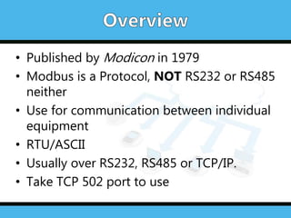 • Published by Modicon in 1979
• Modbus is a Protocol, NOT RS232 or RS485
neither
• Use for communication between individual
equipment
• RTU/ASCII
• Usually over RS232, RS485 or TCP/IP.
• Take TCP 502 port to use
 