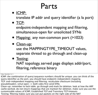 Parts 
• ICMP: 
translate IP addr and query identifier (a la port) 
• TCP: 
endpoint-independent mapping and filtering, 
simultaneous-open for unsolicited SYNs 
• Mapping: any non-common port (>1023) 
• Clean-up: 
use the MAPPINGTYPE_TIMEOUT values, 
separate thread to go through and clean-up 
• Testing: 
NAT topology, served page displays addr/port, 
filtering, reference binary 
Friday, November 18, 11 
ICMP: the combination of query/sequence numbers should be unique. you can think of the 
query identifier as the port. you should have endpoint-independent-mapping 
TCP: end-independent mapping and filtering. recalculate checksum (including 
pseudoheader). simul open -> both sides first send SYNs 
Clean-up: remember to lock table. go through and mark for deletion. look at how the ARP 
cache worked. do not return mappings that are marked-for-deletion. make sure you use the 
customizable values of ICMP, Established TCP and Transitory TCP timeouts 
Testing: filtering makes sure you can put packets on the right side of the NAT 
 