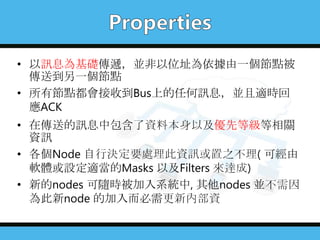 • 以訊息為基礎傳遞，並非以位址為依據由一個節點被
傳送到另一個節點
• 所有節點都會接收到Bus上的任何訊息，並且適時回
應ACK
• 在傳送的訊息中包含了資料本身以及優先等級等相關
資訊
• 各個Node 自行決定要處理此資訊或置之不理( 可經由
軟體或設定適當的Masks 以及Filters 來達成)
• 新的nodes 可隨時被加入系統中, 其他nodes 並不需因
為此新node 的加入而必需更新內部資
 