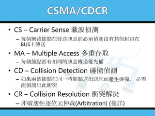 • CS – Carrier Sense 載波偵測
– 每個網路節點在發送訊息前必須偵測沒有其他封包在
BUS上傳送
• MA – Multiple Access 多重存取
– 每個節點都有相同的訊息傳送優先權
• CD – Collision Detection 碰撞偵測
– 如果兩個節點在同一時間點送出訊息而產生碰撞， 必需
能偵測出此衝突
• CR – Collision Resolution 衝突解決
– 非破壞性逐位元仲裁(Arbitration) (後詳)
 