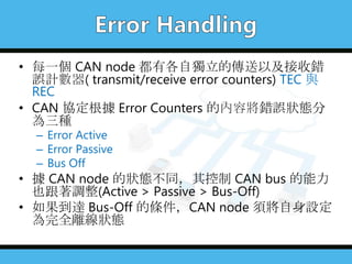• 每一個 CAN node 都有各自獨立的傳送以及接收錯
誤計數器( transmit/receive error counters) TEC 與
REC
• CAN 協定根據 Error Counters 的內容將錯誤狀態分
為三種
– Error Active
– Error Passive
– Bus Off
• 據 CAN node 的狀態不同，其控制 CAN bus 的能力
也跟著調整(Active > Passive > Bus-Off)
• 如果到達 Bus-Off 的條件，CAN node 須將自身設定
為完全離線狀態
 