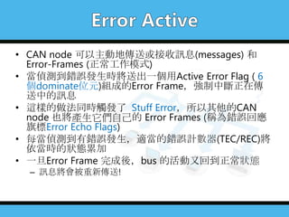 • CAN node 可以主動地傳送或接收訊息(messages) 和
Error-Frames (正常工作模式)
• 當偵測到錯誤發生時將送出一個用Active Error Flag ( 6
個dominate位元)組成的Error Frame，強制中斷正在傳
送中的訊息
• 這樣的做法同時觸發了 Stuff Error，所以其他的CAN
node 也將產生它們自己的 Error Frames (稱為錯誤回應
旗標Error Echo Flags)
• 每當偵測到有錯誤發生，適當的錯誤計數器(TEC/REC)將
依當時的狀態累加
• 一旦Error Frame 完成後，bus 的活動又回到正常狀態
– 訊息將會被重新傳送!
 