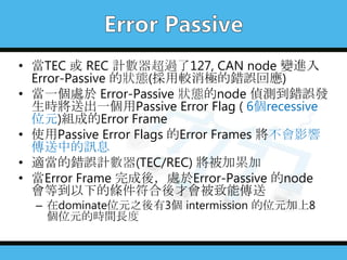 • 當TEC 或 REC 計數器超過了127, CAN node 變進入
Error-Passive 的狀態(採用較消極的錯誤回應)
• 當一個處於 Error-Passive 狀態的node 偵測到錯誤發
生時將送出一個用Passive Error Flag ( 6個recessive
位元)組成的Error Frame
• 使用Passive Error Flags 的Error Frames 將不會影響
傳送中的訊息
• 適當的錯誤計數器(TEC/REC) 將被加累加
• 當Error Frame 完成後，處於Error-Passive 的node
會等到以下的條件符合後才會被致能傳送
– 在dominate位元之後有3個 intermission 的位元加上8
個位元的時間長度
 