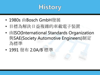 • 1980s 由Bosch GmbH發展
• 目標為解決日益複雜的車載電子裝置
• 由ISO(International Standards Organization
與SAE(Society Automotive Engineers)制定
為標準
• 1991 發布 2.0A/B 標準
 