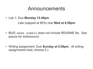 Announcements 
● Lab 1: Due Monday 12.49pm 
Late (capped at 90%) due Wed at 8.59pm 
● BUG: make submit does not include README file. See 
piazza for workaround. 
● Writing assignment: Due Sunday at 5.59pm. (8 writing 
assignments total; choose 2.) 
 