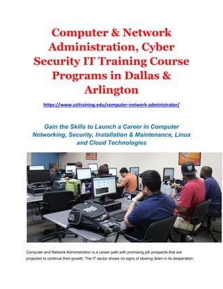 Computer & Network
Administration, Cyber
Security IT Training Course
Programs in Dallas &
Arlington
https://www.ccitraining.edu/computer-network-administrator/
Gain the Skills to Launch a Career in Computer
Networking, Security, Installation & Maintenance, Linux
and Cloud Technologies
Computer and Network Administration is a career path with promising job prospects that are
projected to continue their growth. The IT sector shows no signs of slowing down in its desperation
 