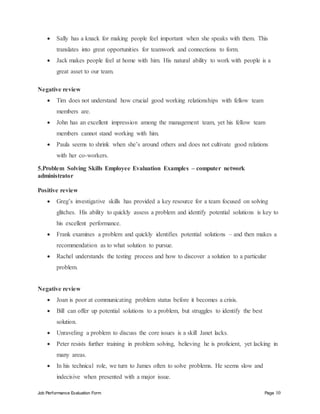 Job Performance Evaluation Form Page 10
 Sally has a knack for making people feel important when she speaks with them. This
translates into great opportunities for teamwork and connections to form.
 Jack makes people feel at home with him. His natural ability to work with people is a
great asset to our team.
Negative review
 Tim does not understand how crucial good working relationships with fellow team
members are.
 John has an excellent impression among the management team, yet his fellow team
members cannot stand working with him.
 Paula seems to shrink when she’s around others and does not cultivate good relations
with her co-workers.
5.Problem Solving Skills Employee Evaluation Examples – computer network
administrator
Positive review
 Greg’s investigative skills has provided a key resource for a team focused on solving
glitches. His ability to quickly assess a problem and identify potential solutions is key to
his excellent performance.
 Frank examines a problem and quickly identifies potential solutions – and then makes a
recommendation as to what solution to pursue.
 Rachel understands the testing process and how to discover a solution to a particular
problem.
Negative review
 Joan is poor at communicating problem status before it becomes a crisis.
 Bill can offer up potential solutions to a problem, but struggles to identify the best
solution.
 Unraveling a problem to discuss the core issues is a skill Janet lacks.
 Peter resists further training in problem solving, believing he is proficient, yet lacking in
many areas.
 In his technical role, we turn to James often to solve problems. He seems slow and
indecisive when presented with a major issue.
 