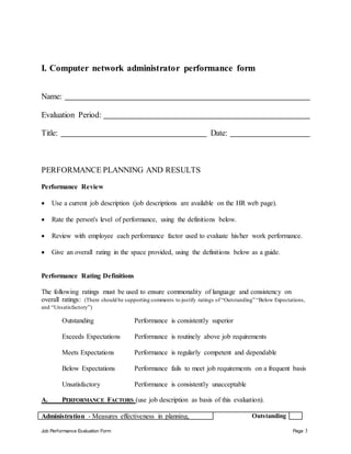 Job Performance Evaluation Form Page 3
I. Computer network administrator performance form
Name:
Evaluation Period:
Title: Date:
PERFORMANCE PLANNING AND RESULTS
Performance Review
 Use a current job description (job descriptions are available on the HR web page).
 Rate the person's level of performance, using the definitions below.
 Review with employee each performance factor used to evaluate his/her work performance.
 Give an overall rating in the space provided, using the definitions below as a guide.
Performance Rating Definitions
The following ratings must be used to ensure commonality of language and consistency on
overall ratings: (There should be supporting comments to justify ratings of “Outstanding” “Below Expectations,
and “Unsatisfactory”)
Outstanding Performance is consistently superior
Exceeds Expectations Performance is routinely above job requirements
Meets Expectations Performance is regularly competent and dependable
Below Expectations Performance fails to meet job requirements on a frequent basis
Unsatisfactory Performance is consistently unacceptable
A. PERFORMANCE FACTORS (use job description as basis of this evaluation).
Administration - Measures effectiveness in planning, Outstanding
 