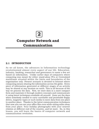 2
Computer Network and
Communication

2.1 INTRODUCTION
As we all know, the advances in Information technology
revolutionized almost every aspect of our life. Education,
industry, banking, researches and governance to name a few are
based on information. Unlike earlier days of computers where
computing was meant for either stand-alone PCs or Centralized
mainframe situated within the limits and boundaries of the
organization only. Present scenario is devoted to Internet where
computing means sharing the information across the globe. Every
piece of information generated at different stages of an activity
may be shared at any location on earth. This is all because of the
way we process the data. Now, we store data in a more compact
form and maintain it through modern concepts and communicate
it using latest techniques available all around. Gone are the days
when somebody needed to carry unreliable and perishable floppy
drives, magnetic tapes or such media to move data from one place
to another place. Thanks to the latest communication techniques
that now you can see your office files even while sitting miles away
from your place. Your holiday photographs with your nearest
relation at different end of the country, and lot more. So, in this
lesson, you will learn the basics of computer network and
communication revolution.

 
