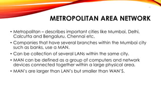 METROPOLITAN AREA NETWORK 
• Metropolitan – describes important cities like Mumbai, Delhi, 
Calcutta and Bengaluru, Chennai etc. 
• Companies that have several branches within the Mumbai city 
such as banks, use a MAN. 
• Can be collection of several LANs within the same city. 
• MAN can be defined as a group of computers and network 
devices connected together within a large physical area. 
• MAN’s are larger than LAN’s but smaller than WAN’S. 
11 
 