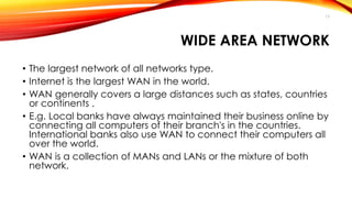 13 
WIDE AREA NETWORK 
• The largest network of all networks type. 
• Internet is the largest WAN in the world. 
• WAN generally covers a large distances such as states, countries 
or continents . 
• E.g. Local banks have always maintained their business online by 
connecting all computers of their branch's in the countries. 
International banks also use WAN to connect their computers all 
over the world. 
• WAN is a collection of MANs and LANs or the mixture of both 
network. 
 