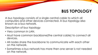 18 
BUS TOPOLOGY 
A bus topology consists of a single central cable to which all 
computers and other devices connected. A bus topology also 
known as a bus network. 
Description of bus topology 
• Very common in LAN. 
• Must have common backbone(the central cable) to connect all 
devices. 
• All nodes share the backbone to communicate with each other 
on the network. 
• Sometimes a bus network has more then one server is not needed 
on the network. 
 