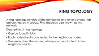 RING TOPOLOGY 
A ring topology consists all the computers and other devices that 
are connected in a loop. Ring topology also known as ring 
network. 
Description of ring topology 
• Can be found in LAN. 
• Each node directly connected to the neighbours nodes. 
• The server, like other nodes, will only communicate to its two 
neighbours nodes. 
21 
 
