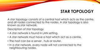 24 
STAR TOPOLOGY 
A star topology consists of a central host which acts as the centre, 
and all nodes connected to the nodes. A star topology is also 
known as star network. 
Description of star topology 
• A star network is found in LAN setting. 
• A star network must have a host which act as a centre. 
• The host can be a server , hub or router. 
• In a star network, every node will not connected to the 
neighbouring nodes. 
 