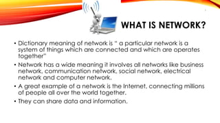 WHAT IS NETWORK? 
• Dictionary meaning of network is “ a particular network is a 
system of things which are connected and which are operates 
together” 
• Network has a wide meaning it involves all networks like business 
network, communication network, social network, electrical 
network and computer network. 
• A great example of a network is the Internet, connecting millions 
of people all over the world together. 
• They can share data and information. 
3 
 