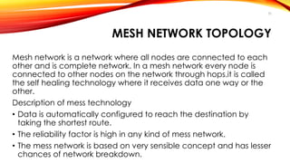 30 
MESH NETWORK TOPOLOGY 
Mesh network is a network where all nodes are connected to each 
other and is complete network. In a mesh network every node is 
connected to other nodes on the network through hops.it is called 
the self healing technology where it receives data one way or the 
other. 
Description of mess technology 
• Data is automatically configured to reach the destination by 
taking the shortest route. 
• The reliability factor is high in any kind of mess network. 
• The mess network is based on very sensible concept and has lesser 
chances of network breakdown. 
 