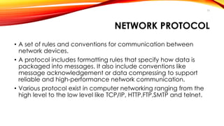 NETWORK PROTOCOL 
• A set of rules and conventions for communication between 
network devices. 
• A protocol includes formatting rules that specify how data is 
packaged into messages. It also include conventions like 
message acknowledgement or data compressing to support 
reliable and high-performance network communication. 
• Various protocol exist in computer networking ranging from the 
high level to the low level like TCP/IP, HTTP,FTP,SMTP and telnet. 
35 
 