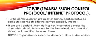 36 
TCP/IP (TRANSMISSION CONTROL 
PROTOCOL/ INTERNET PROTOCOL). 
• It is the communication protocol for communication between 
computers connected to the network specially internet. 
• These are standard which defines how electronic devices(like 
computers) should be connected to the network, and how data 
should be transmitted between them. 
• TCP/IP is responsible for successful delivery of data at destination. 
 