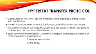 HYPERTEXT TRANSFER PROTOCOL 
• Computers on the www. Use the hypertext transfer protocol (http) to talk 
with each other. 
• The HTTP provides a set of instruction for accurate information exchange. 
• The communication between the client and the server involves request sent 
by the client and response from the server. 
• Each client server transaction , wheather a request or a response, consists of 
three main parts:-1. a response 
2. header information. 
3. the body. 
39 
 