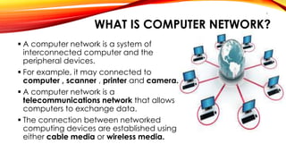 WHAT IS COMPUTER NETWORK? 
 A computer network is a system of 
interconnected computer and the 
peripheral devices. 
 For example, it may connected to 
computer , scanner , printer and camera. 
 A computer network is a 
telecommunications network that allows 
computers to exchange data. 
 The connection between networked 
computing devices are established using 
either cable media or wireless media. 
4 
 