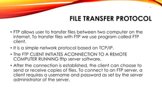 FILE TRANSFER PROTOCOL 
• FTP allows user to transfer files between two computer on the 
internet. To transfer files with FTP we use program called FTP 
client. 
• It is a simple network protocol based on TCP/IP. 
• The FTP CLIENT INITIATES ACONNECTION TO A REMOTE 
COMPUTER RUNNING fftp server software. 
• After the connection is established, the client can choose to 
send or receive copies of files. To connect to an FTP server, a 
client requires a username and password as set by the server 
administrator of the server. 
41 
 